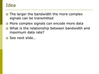 Idea
 The larger the bandwidth the more complex
signals can be transmitted
 More complex signals can encode more data
 What is the relationship between bandwidth and
maximum data rate?
 See next slide…
 