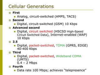 Cellular Generations
 First
 Analog, circuit-switched (AMPS, TACS)
 Second
 Digital, circuit-switched (GSM) 10 Kbps
 Advanced second
 Digital, circuit switched (HSCSD High-Speed
Circuit Switched Data), Internet-enabled (WAP)
10 Kbps
 2.5
 Digital, packet-switched, TDMA (GPRS, EDGE)
40-400 Kbps
 Third
 Digital, packet-switched, Wideband CDMA
(UMTS)
0.4 – 2 Mbps
 Fourth
 Data rate 100 Mbps; achieves “telepresence”
 