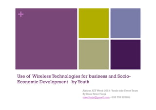 +
Use of Wireless Technologies for business and Socio-
Economic Development byYouth
African ICT Week 2013 -Youth side Event Team
By Rose Peter Funja
rose.funja@gmail.com +255 755 378260
 