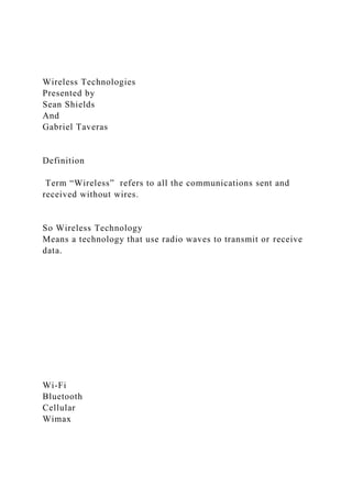 Wireless Technologies
Presented by
Sean Shields
And
Gabriel Taveras
Definition
Term “Wireless” refers to all the communications sent and
received without wires.
So Wireless Technology
Means a technology that use radio waves to transmit or receive
data.
Wi-Fi
Bluetooth
Cellular
Wimax
 