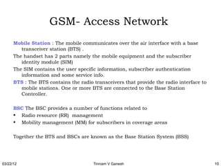 GSM- Access Network
      Mobile Station : The mobile communicates over the air interface with a base
         transceiver station (BTS) .
      The handset has 2 parts namely the mobile equipment and the subscriber
         identity module (SIM)
      The SIM contains the user specific information, subscriber authentication
         information and some service info.
      BTS : The BTS contains the radio transceivers that provide the radio interface to
         mobile stations. One or more BTS are connected to the Base Station
         Controller.

      BSC The BSC provides a number of functions related to
      • Radio resource (RR) management
      • Mobility management (MM) for subscribers in coverage areas

      Together the BTS and BSCs are known as the Base Station System (BSS)




03/22/12                               Tinniam V Ganesh                                   10
 