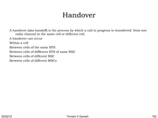 Handover

      A handover (aka handoff) is the process by which a call in progress is transferred from one
         radio channel in the same cell or different cell.
      A handover can occur
      Within a cell
      Between cells of the same BTS
      Between cells of diffferent BTS of same BSC
      Between cells of different BSC
      Between cells of different MSCs




03/22/12                                    Tinniam V Ganesh                                        102
 