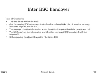 Inter BSC handover

      Inter BSC handover
      • The BSC must involve the MSC
      • One the serving BSC determines that a handover should take place it sends a message
          handover required too the NSC
      • The message contains information about the desired target cell and the the current cell
      • The MSC analyzes the information and identifies the target BSC associated with the
          target cell
      • It then sends a Handover Request to rthe target BSC




03/22/12                                   Tinniam V Ganesh                                       103
 