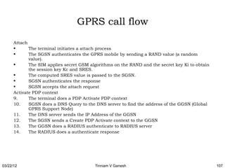 GPRS call flow
      Attach
      •      The terminal initiates a attach process
      •      The SGSN authenticates the GPRS mobile by sending a RAND value (a random
             value).
      •      The SIM applies secret GSM algorithms on the RAND and the secret key Ki to obtain
             the session key Kc and SRES.
      •      The computed SRES value is passed to the SGSN.
      •      SGSN authenticates the response
      •      SGSN accepts the attach request
      Activate PDP context
      9.     The terminal does a PDP Activate PDP context
      10.    SGSN does a DNS Query to the DNS server to find the address of the GGSN (Global
             GPRS Support Node)
      11.    The DNS server sends the IP Address of the GGSN
      12.    The SGSN sends a Create PDP Activate context to the GGSN
      13.    The GGSN does a RADIUS authenticate to RADIUS server
      14.    The RADIUS does a authenticate response




03/22/12                                  Tinniam V Ganesh                                       107
 