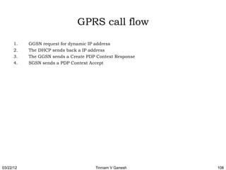 GPRS call flow

      1.   GGSN request for dynamic IP address
      2.   The DHCP sends back a IP address
      3.   The GGSN sends a Create PDP Context Response
      4.   SGSN sends a PDP Context Accept




03/22/12                              Tinniam V Ganesh    108
 