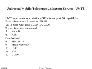 Universal Mobile Telecommunication Service (UMTS)

      UMTS represents an evolution of GSM to support 3G capabilities
      The air interface is known as UTRAN
      UMTS uses Wideband CDMA (WCDMA)
      The air interface consists of
      5.   Node B
      6.   RNC
      Core Network
      8.   MSC Server
      9.   Media Gateway
      10. HLR
      11. VLR
      12. GMSC




03/22/12                          Tinniam V Ganesh                     111
                                                                       111
 