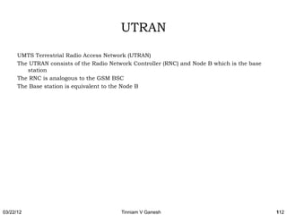 UTRAN

      UMTS Terrestrial Radio Access Network (UTRAN)
      The UTRAN consists of the Radio Network Controller (RNC) and Node B which is the base
         station
      The RNC is analogous to the GSM BSC
      The Base station is equivalent to the Node B




03/22/12                                  Tinniam V Ganesh                                    112
 