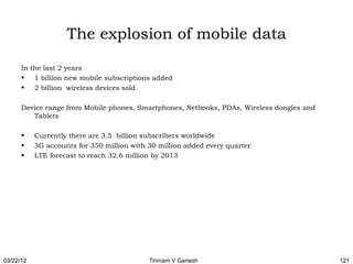The explosion of mobile data

      In the last 2 years
      • 1 billion new mobile subscriptions added
      • 2 billion wireless devices sold

      Device range from Mobile phones, Smartphones, Netbooks, PDAs, Wireless dongles and
         Tablets

      •    Currently there are 3.5 billion subscribers worldwide
      •    3G accounts for 350 million with 30 million added every quarter
      •    LTE forecast to reach 32.6 million by 2013




03/22/12                                    Tinniam V Ganesh                               121
 