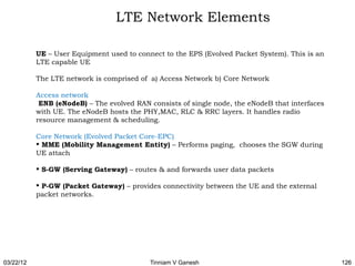 LTE Network Elements

           UE – User Equipment used to connect to the EPS (Evolved Packet System). This is an
           LTE capable UE

           The LTE network is comprised of a) Access Network b) Core Network

           Access network
            ENB (eNodeB) – The evolved RAN consists of single node, the eNodeB that interfaces
           with UE. The eNodeB hosts the PHY,MAC, RLC & RRC layers. It handles radio
           resource management & scheduling.

           Core Network (Evolved Packet Core-EPC)
            MME (Mobility Management Entity) – Performs paging, chooses the SGW during
           UE attach

            S-GW (Serving Gateway) – routes & and forwards user data packets

            P-GW (Packet Gateway) – provides connectivity between the UE and the external
           packet networks.




03/22/12                                   Tinniam V Ganesh                                      126
 