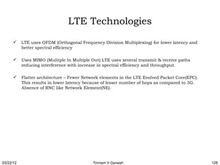 LTE Technologies
          LTE uses OFDM (Orthogonal Frequency Division Multiplexing) for lower latency and
           better spectral efficiency

          Uses MIMO (Mulitple In Multiple Out) LTE uses several transmit & receive paths
           reducing interference with increase in spectral efficiency and throughput.

          Flatter architecture – Fewer Network elements in the LTE Evolved Packet Core(EPC).
           This results in lower latency because of lesser number of hops as compared to 3G.
           Absence of RNC like Network Element(NE).




03/22/12                                    Tinniam V Ganesh                                    128
 