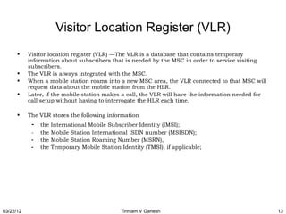 Visitor Location Register (VLR)
      •    Visitor location register (VLR) —The VLR is a database that contains temporary
           information about subscribers that is needed by the MSC in order to service visiting
           subscribers.
      •    The VLR is always integrated with the MSC.
      •    When a mobile station roams into a new MSC area, the VLR connected to that MSC will
           request data about the mobile station from the HLR.
      •    Later, if the mobile station makes a call, the VLR will have the information needed for
           call setup without having to interrogate the HLR each time.

      •    The VLR stores the following information
            -   the   International Mobile Subscriber Identity (IMSI);
            -   the   Mobile Station International ISDN number (MSISDN);
            -   the   Mobile Station Roaming Number (MSRN),
            -   the   Temporary Mobile Station Identity (TMSI), if applicable;




03/22/12                                        Tinniam V Ganesh                                     13
 