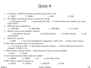 Quiz 4
    1. A call from a PSTN to wireless network comes first to the
         a. MSC                b. GMSC                     c. HLR                   d. VLR
    2. The GMSC determines where to route the call by
          a. Checking its VLR          b. Querying the HLR c. It knows where the mobile is d. none
        of the above
    4. GSM has been deployed in
         a. 800 Mhz                b. 1800 Mhz              c. 1900 Mhz               d. 2.4 Ghz
    5. Which is not an Air Interface channel
              a. Broadcast channel               b. Control channel        c. Traffic channel    d. All
        of the above
    7. SDCCH is used for
           a. SMS         b. For call establishment signaling c. both a & b d. None of the abover
    6. How does a mobile inform its whereabouts
          a. It is stored in HLR b. By doing a Location Update c. HLR is informed of location
        changes d. Both b & c
    7. While doing Location Update, authentication is done at AuC & Mobile
         a. True        b. False
    8. For Authentication MSC sends the mobile
         a. RAND           b. SRES         c. Ki      d. All of the above
    9. MS sends a channel request on
         a. RACH            b. AGCH               c. SDCCH             d. TCH

03/22/12                                     Tinniam V Ganesh                                             133
 