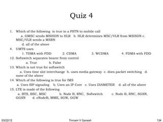 Quiz 4

      1. Which of the following is true in a PSTN to mobile call
              a. GMSC sends MSISDN to HLR b. HLR determines MSC/VLR from MSISDN c.
          MSC/VLR sends a MSRN
               d. all of the above
      4. UMTS uses
               1. TDMA with FDD            2. CDMA          3. WCDMA        4. FDMA with FDD
      12. Softswitch separates bearer from control
                  a. True         b. False
      13. Which is not true for softswitch
             a. Uses time slot interchange b. uses media gateway c. does packet switching d.
          none of the above
      14. Which of the following is true for IMS
           a. Uses SIP signaling b. Uses an IP Core c. Uses DIAMETER d. all of the above
      15. LTE is made of the following
            a. BTS, BSC, MSC             b. Node B, RNC, Softswitch   c. Node B, RNC, SGSN,
          GGSN         d. eNodeB, MME, SGW, GGW




03/22/12                                 Tinniam V Ganesh                                      134
 