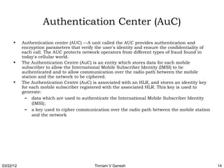 Authentication Center (AuC)
      •    Authentication center (AUC) —A unit called the AUC provides authentication and
           encryption parameters that verify the user's identity and ensure the confidentiality of
           each call. The AUC protects network operators from different types of fraud found in
           today's cellular world.
      •    The Authentication Centre (AuC) is an entity which stores data for each mobile
           subscriber to allow the International Mobile Subscriber Identity (IMSI) to be
           authenticated and to allow communication over the radio path between the mobile
           station and the network to be ciphered.
      •    The Authentication Centre (AuC) is associated with an HLR, and stores an identity key
           for each mobile subscriber registered with the associated HLR. This key is used to
           generate:
             – data which are used to authenticate the International Mobile Subscriber Identity
                (IMSI);
             – a key used to cipher communication over the radio path between the mobile station
                and the network




03/22/12                                    Tinniam V Ganesh                                         14
 