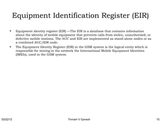 Equipment Identification Register (EIR)
      •    Equipment identity register (EIR) —The EIR is a database that contains information
           about the identity of mobile equipment that prevents calls from stolen, unauthorized, or
           defective mobile stations. The AUC and EIR are implemented as stand-alone nodes or as
           a combined AUC/EIR node.
      •    The Equipment Identity Register (EIR) in the GSM system is the logical entity which is
           responsible for storing in the network the International Mobile Equipment Identities
           (IMEIs), used in the GSM system.




03/22/12                                    Tinniam V Ganesh                                          15
 
