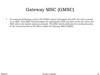 Gateway MSC (GMSC)
      •    If a network delivering a call to the PLMN cannot interrogate the HLR, the call is routed
           to an MSC. This MSC will interrogate the appropriate HLR and then route the call to the
           MSC where the mobile station is located. The MSC which performs the routing function
           to the actual location of the MS is called the Gateway MSC (GMSC).




03/22/12                                     Tinniam V Ganesh                                          16
 