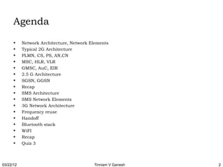 Agenda
      •    Network Architecture, Network Elements
      •    Typical 2G Architecture
      •    PLMN, CS, PS, AN,CN
      •    MSC, HLR, VLR
      •    GMSC, AuC, EIR
      •    2.5 G Architecture
      •    SGSN, GGSN
      •    Recap
      •    SMS Architecture
      •    SMS Network Elements
      •    3G Network Architecture
      •    Frequency reuse
      •    Handoff
      •    Bluetooth stack
      •    WiFI
      •    Recap
      •    Quiz 3



03/22/12                                  Tinniam V Ganesh   2
 