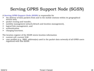 Serving GPRS Support Node (SGSN)
  A Serving GPRS Support Node (SGSN) is responsible for
   the delivery of data packets from and to the mobile stations within its geographical
     service area.
   packet routing and transfer,
   mobility management (attach/detach and location management),
   logical link management, and
   authentication
   charging functions.

  The location register of the SGSN stores location information
   current cell, current VLR
   user profiles (e.g., IMSI, address(es) used in the packet data network) of all GPRS users
     registered with this SGSN.




03/22/12                                   Tinniam V Ganesh                                     20
 
