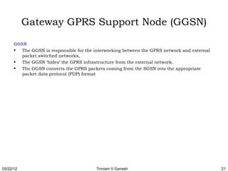 Gateway GPRS Support Node (GGSN)

      GGSN
      • The GGSN is responsible for the interworking between the GPRS network and external
         packet switched networks,
      • The GGSN ‘hides’ the GPRS infrastructure from the external network.
      • The GGSN converts the GPRS packets coming from the SGSN into the appropriate
         packet data protocol (PDP) format 




03/22/12                                 Tinniam V Ganesh                                    21
 
