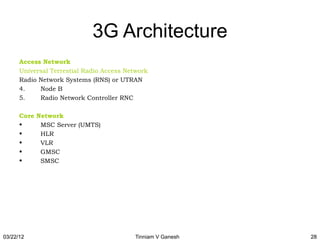 3G Architecture
      Access Network
      Universal Terrestial Radio Access Network
      Radio Network Systems (RNS) or UTRAN
      4.    Node B
      5.    Radio Network Controller RNC

      Core Network
      •     MSC Server (UMTS)
      •     HLR
      •     VLR
      •     GMSC
      •     SMSC




03/22/12                                   Tinniam V Ganesh   28
 