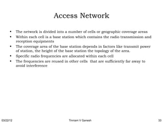 Access Network

      •    The network is divided into a number of cells or geographic coverage areas
      •    Within each cell is a base station which contains the radio transmission and
           reception equipments
      •    The coverage area of the base station depends in factors like transmit power
           of station, the height of the base station the topology of the area.
      •    Specific radio frequencies are allocated within each cell
      •    The frequencies are reused in other cells that are sufficiently far away to
           avoid interference




03/22/12                                Tinniam V Ganesh                                  33
 
