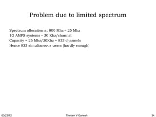 Problem due to limited spectrum

      Spectrum allocation at 800 Mhz – 25 Mhz
      1G AMPS systems – 30 Khz/channel
      Capacity = 25 Mhz/30Khz = 833 channels
      Hence 833 simultaneous users (hardly enough)




03/22/12                             Tinniam V Ganesh   34
 