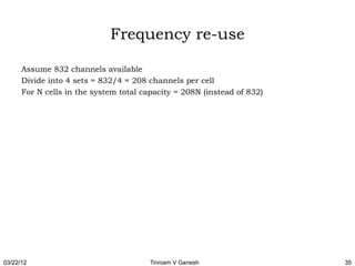 Frequency re-use

      Assume 832 channels available
      Divide into 4 sets = 832/4 = 208 channels per cell
      For N cells in the system total capacity = 208N (instead of 832)




03/22/12                                Tinniam V Ganesh                 35
 
