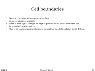 Cell boundaries
      •    Want to cover area without gaps or overlaps:
           squares, triangles, hexagons
      •    Want to have signal strength as large as possible for all points within the cell
      •    hexagon is closest to a circle
      •    This is an idealized representation, in the real world, cell boundaries are ill-defined.




03/22/12                                      Tinniam V Ganesh                                        37
 