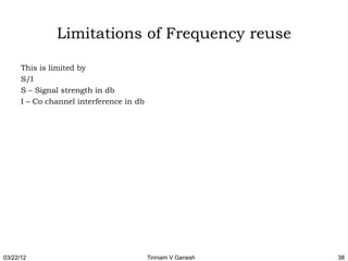 Limitations of Frequency reuse

      This is limited by
      S/I
      S – Signal strength in db
      I – Co channel interference in db




03/22/12                                  Tinniam V Ganesh   38
 