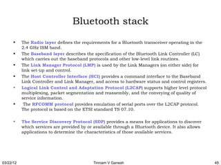 Bluetooth stack
      •    The Radio layer defines the requirements for a Bluetooth transceiver operating in the
           2.4 GHz ISM band.
      •    The Baseband layer describes the specification of the Bluetooth Link Controller (LC)
           which carries out the baseband protocols and other low-level link routines.
      •    The Link Manager Protocol (LMP) is used by the Link Managers (on either side) for
           link set-up and control.
      •    The Host Controller Interface (HCI) provides a command interface to the Baseband
           Link Controller and Link Manager, and access to hardware status and control registers.
      •    Logical Link Control and Adaptation Protocol (L2CAP) supports higher level protocol
           multiplexing, packet segmentation and reassembly, and the conveying of quality of
           service information.
      •     The RFCOMM protocol provides emulation of serial ports over the L2CAP protocol.
           The protocol is based on the ETSI standard TS 07.10.

      •    The Service Discovery Protocol (SDP) provides a means for applications to discover
           which services are provided by or available through a Bluetooth device. It also allows
           applications to determine the characteristics of those available services.




03/22/12                                     Tinniam V Ganesh                                       45
 
