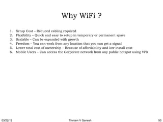 Why WiFi ?
      1.   Setup Cost – Reduced cabling required
      2.   Flexibility – Quick and easy to setup in temporary or permanent space
      3.   Scalable – Can be expanded with growth
      4.   Freedom – You can work from any location that you can get a signal
      5.   Lower total cost of ownership – Because of affordability and low install cost
      6.   Mobile Users – Can access the Corporate network from any public hotspot using VPN




03/22/12                                   Tinniam V Ganesh                                    50
 