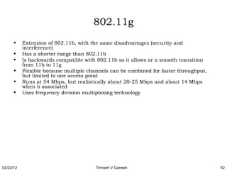 802.11g
      •    Extension of 802.11b, with the same disadvantages (security and
           interference)
      •    Has a shorter range than 802.11b
      •    Is backwards compatible with 802.11b so it allows or a smooth transition
           from 11b to 11g
      •    Flexible because multiple channels can be combined for faster throughput,
           but limited to one access point
      •    Runs at 54 Mbps, but realistically about 20-25 Mbps and about 14 Mbps
           when b associated
      •    Uses frequency division multiplexing technology




03/22/12                                Tinniam V Ganesh                               52
 