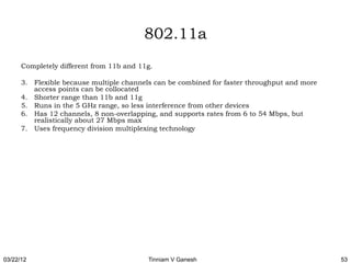 802.11a
      Completely different from 11b and 11g.

      3. Flexible because multiple channels can be combined for faster throughput and more
         access points can be collocated
      4. Shorter range than 11b and 11g
      5. Runs in the 5 GHz range, so less interference from other devices
      6. Has 12 channels, 8 non-overlapping, and supports rates from 6 to 54 Mbps, but
         realistically about 27 Mbps max
      7. Uses frequency division multiplexing technology




03/22/12                                  Tinniam V Ganesh                                   53
 
