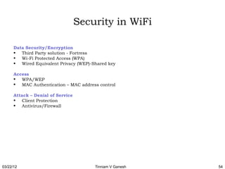 Security in WiFi

      Data Security/Encryption
      • Third Party solution - Fortress
      • Wi-Fi Protected Access (WPA)
      • Wired Equivalent Privacy (WEP)-Shared key

      Access
       WPA/WEP
       MAC Authentication – MAC address control

      Attack – Denial of Service
      • Client Protection
      • Antivirus/Firewall




03/22/12                                Tinniam V Ganesh   54
 