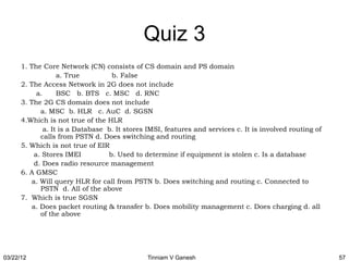 Quiz 3
      1. The Core Network (CN) consists of CS domain and PS domain
                    a. True         b. False
      2. The Access Network in 2G does not include
            a.      BSC b. BTS c. MSC d. RNC
      3. The 2G CS domain does not include
             a. MSC b. HLR c. AuC d. SGSN
      4.Which is not true of the HLR
               a. It is a Database b. It stores IMSI, features and services c. It is involved routing of
             calls from PSTN d. Does switching and routing
      5. Which is not true of EIR
           a. Stores IMEI          b. Used to determine if equipment is stolen c. Is a database
           d. Does radio resource management
      6. A GMSC
          a. Will query HLR for call from PSTN b. Does switching and routing c. Connected to
             PSTN d. All of the above
      7. Which is true SGSN
          a. Does packet routing & transfer b. Does mobility management c. Does charging d. all
             of the above




03/22/12                                       Tinniam V Ganesh                                            57
 
