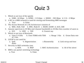 Quiz 3
      1. Which is not true of the speeds
          a. GSM – 64 Kbps b. GPRS – 115 kbps c. EDGE - 384 Kbps d. 3 G – 2 Mbps
      2. A SC in a SMS network is used for storing and forwarding SMS messages
          a. True            b. False
      3. The Access Network of a 3G Architecture consists of
          a. MSC, HLR, VLR        b. RNC, Node B c. SGSN, GGSN d. AUC, EIR
      4. Assume spectrum is 30 Mhz and channel bandwidth is 30 Khz then number of users is
          a. 833        b. 1000 c. 500              d. Cannot say
      5. Which is not true of Bluetooth
          a. Uses 2.4 GHz        b. Uses TDMA with TDD       c. Range 1 Km d. Gross Data rate
              of 1 km.
      6. L2CAP is not used for
          a. QoS            b. Segmentation          c.Reassembly       d. Link serup and tear
              down
      7. Security in WiFi networks uses
                   a. WPA          b. WEP        c. MAC Authentication       d. All of the above
      9. MSCs use packet switching technology
          a. True                     b. False




03/22/12                                   Tinniam V Ganesh                                        58
 