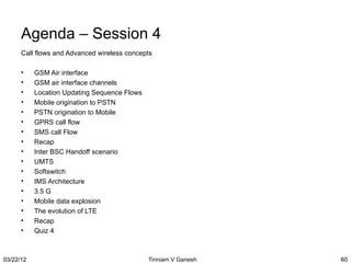 Agenda – Session 4
      Call flows and Advanced wireless concepts

      •    GSM Air interface
      •    GSM air interface channels
      •    Location Updating Sequence Flows
      •    Mobile origination to PSTN
      •    PSTN origination to Mobile
      •    GPRS call flow
      •    SMS call Flow
      •    Recap
      •    Inter BSC Handoff scenario
      •    UMTS
      •    Softswitch
      •    IMS Architecture
      •    3.5 G
      •    Mobile data explosion
      •    The evolution of LTE
      •    Recap
      •    Quiz 4



03/22/12                                      Tinniam V Ganesh   60
 