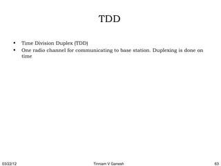 TDD

      •    Time Division Duplex (TDD)
      •    One radio channel for communicating to base station. Duplexing is done on
           time




03/22/12                               Tinniam V Ganesh                                63
 