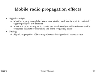 Mobile radio propagation effects
      •    Signal strength
            – Must be strong enough between base station and mobile unit to maintain
               signal quality at the receiver
            – Must not be so strong as to create too much co-channel interference with
               channels in another cell using the same frequency band
      •    Fading
            – Signal propagation effects may disrupt the signal and cause errors




03/22/12                               Tinniam V Ganesh                                  64
 