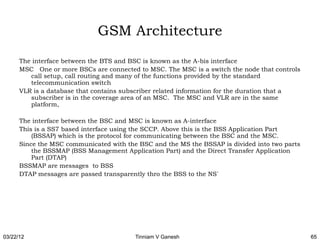 GSM Architecture
      The interface between the BTS and BSC is known as the A-bis interface
      MSC One or more BSCs are connected to MSC. The MSC is a switch the node that controls
         call setup, call routing and many of the functions provided by the standard
         telecommunication switch
      VLR is a database that contains subscriber related information for the duration that a
         subscriber is in the coverage area of an MSC. The MSC and VLR are in the same
         platform,

      The interface between the BSC and MSC is known as A-interface
      This is a SS7 based interface using the SCCP. Above this is the BSS Application Part
          (BSSAP) which is the protocol for communicating between the BSC and the MSC.
      Since the MSC communicated with the BSC and the MS the BSSAP is divided into two parts
          the BSSMAP (BSS Management Application Part) and the Direct Transfer Application
          Part (DTAP)
      BSSMAP are messages to BSS
      DTAP messages are passed transparently thro the BSS to the NS`




03/22/12                                 Tinniam V Ganesh                                      65
 