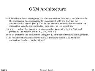 GSM Architecture

      HLR The Home Location register contains subscriber data such has the details
          the subscriber has subscribed to . Associated with the HLR ios the
          authentication center (AuC). This is the network element that contains the
          subscriber specific authentication data such as the secret key
      For a given subscriber using a random number generated by the AuC and
          passed to the SIM via the HLR., MSC and ME.
      The SIM performs the calculation using the Ki and the authentication algorithm.
      If the result os the calculation by the SIM matches that in AuC then the
          subscriner has been authenticated




03/22/12                              Tinniam V Ganesh                                  67
 