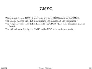 GMSC

      When a call from a PSTN it arrives at a type of MSC known as the GMSC.
      The GMSC queries the HLR to determine the location of the subscriber
      The response from the HLR indicates to the GMSC when the subscriber may be
         found
      The call is forwarded by the GMSC to the MSC serving the subscriber




03/22/12                             Tinniam V Ganesh                              68
 