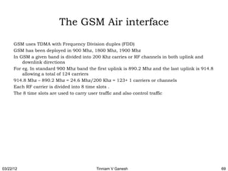 The GSM Air interface

      GSM uses TDMA with Frequency Division duples (FDD)
      GSM has been deployed in 900 Mhz, 1800 Mhz, 1900 Mhz
      In GSM a given band is divided into 200 Khz carries or RF channels in both uplink and
          downlink directions
      For eg. In standard 900 Mhz band the first uplink is 890.2 Mhz and the last uplink is 914.8
          allowing a total of 124 carriers
      914.8 Mhz – 890.2 Mhz = 24.6 Mhz/200 Khz = 123+ 1 carriers or channels
      Each RF carrier is divided into 8 time slots .
      The 8 time slots are used to carry user traffic and also control traffic




03/22/12                                   Tinniam V Ganesh                                         69
 
