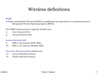 Wireless definitions

      PLMN
      A Public Land Mobile Network (PLMN) is established and operated by an administration or
             Recognized Private Operating Agency (RPOA)

      The PLMN infrastructure is logically divided into
      5.    Core Network (CN)
      6.    Access Network (AN)

      Access Network (AN)
      9.    BSS in 2G systems (BTS, BSC)
      10.   RNS in 3G systems (NodeB, RNC)

      The Core Network (CN) is divided into
      13.   Circuit Switched domain
      14.   Packet Switched domain




03/22/12                                    Tinniam V Ganesh                                    7
 