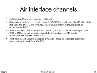 Air interface channels
      •    Notification Channel – used to notify MS
      •    Standalone dedicated control channel (SDCCH) – Used towards MS when it is
           not used for TCH. Used for SMS. Call establishment signaling prior to
           allocation of TCH
      •    Slow Associated Control Channel (SACCH) – Power Control messages from
           BTS to MS are sent on this channel. In the uplink the MS sends
           measurement reports to the BTS
      •    Fast Associated Control Channel (FACCH) – Used to transmit non voice
           information to and from the MS




03/22/12                               Tinniam V Ganesh                                71
 
