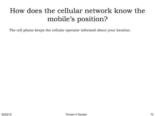 How does the cellular network know the
                mobile’s position?
      The cell phone keeps the cellular operator informed about your location.




03/22/12                               Tinniam V Ganesh                          73
 