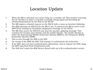 Location Update
      1.   When the MS is switched on it must camp on a suitable cell. This involves scanning
           the air interface to select a cell with a suitably strong signal and decoding the
           informationbroadcast by the BTS on the BCCH
      2.   The MS makes a channel request on the RACH with a cause as Location Updating
      3.   The BSS allocates an SDCCH for the MS to use. It instructs the MS to move to the
           SDCCH by sending an immediate assignment message on the AGCH
      4.   The MS then moves the SDCCH and send the location updating message. This
           contains the location area identity and the mobile identity. The mobile identity is
           either the International Mobile Subscriber Identity (IMSI) or the Temporary Mobile
           Subscriber Identity (TMSI).
      5.   This is sent through the BSS to the NSC
      6.   On receipt of the IMSI the NSC.VLR attempt to authenticate the subscriber.
      7.   If the MSC does not have authentication information then it request the HLR using
           the MAP operation Send Authetication Info.
      8.   The HLR AuC sends the MAP Return Result with up to five authentication vectors




03/22/12                                 Tinniam V Ganesh                                        75
 