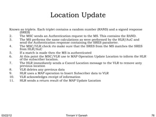 Location Update
      Known as triplets. Each triplet contains a random number (RAND) and a signed response
           (SRES)
      2.   The MSC sends an Authentication request to the MS. This contains the RAND.
      3.   The MS performs the same calculations as were performed by the HLR/AuC and
           send the Authentication response containing the SRES parameter.
      4.   The MSC/VLR check rto make sure that the SRES from the MS matches the SRES
           from HLR/AuC
      5.   If a match is made then the MS is authenticated
      6.   At this point the MSC/VLR use te MAP Operation Update Location to inform the HLR
           of the subscriber location.
      7.   The HLR immediately sends a Cancel Location message to the VLR to remove anty
           previous location
      8.   VLR deletes any previous data
      9.   HLR uses a MAP operation to Insert Subscriber data to VLR
      10.  VLR acknowledges receipt of information
      11.  HLR sends a return result of the MAP Update Location




03/22/12                                 Tinniam V Ganesh                                     76
 