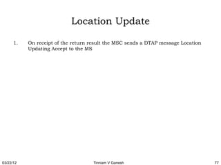 Location Update

      1.   On receipt of the return result the MSC sends a DTAP message Location
           Updating Accept to the MS




03/22/12                             Tinniam V Ganesh                              77
 