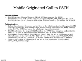 Mobile Originated Call to PSTN
      Request Access
      • The MS sends a Channel Request (CHAN_REQ) message on the RACH. 
         The BSS responds with a radio resource assignment (IMM_ASS_CMD) on the AGCH. 
         The MS sends a Service Request (CM_SERV_REQ) message to the BSS on the SDCCH.

      Authentication
      • Before the network will provide any services to the MS, the network will require the MS
         to authenticate itself. The BSS sends an Authentication Request (AUTH_REQ) message
         to the MS. The RAND serves as the "challenge" for authentication.
      • The MS calculates the proper SRES based on the RAND that was given and sends the
         SRES to the BSS in an Authentication Response (AUTH_RESP) message.
      • The BSS verifies the SRES. If the SRES is correct then the MS is authenticated and
         allowed access to the network. The BSS will send a Service Accept (CM_SERV_ACC)
         message letting the MS know that the service request was received and processed.
      • Once authenticated, the BSS orders the MS to switch to cipher mode with the
         CIPH_MOD_CMD message.




03/22/12                                   Tinniam V Ganesh                                       80
 